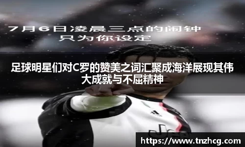足球明星们对C罗的赞美之词汇聚成海洋展现其伟大成就与不屈精神